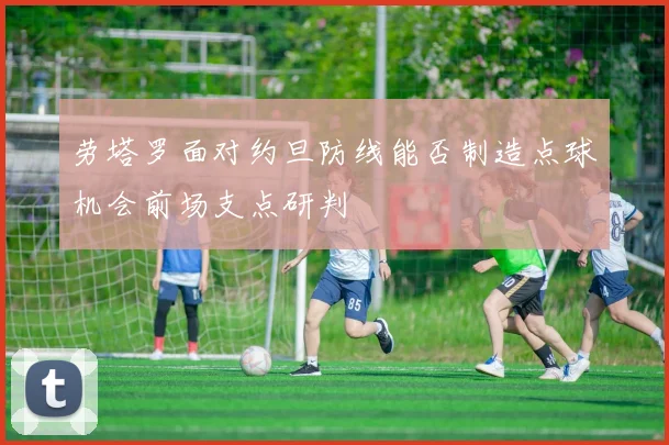 劳塔罗面对约旦防线能否制造点球机会前场支点研判