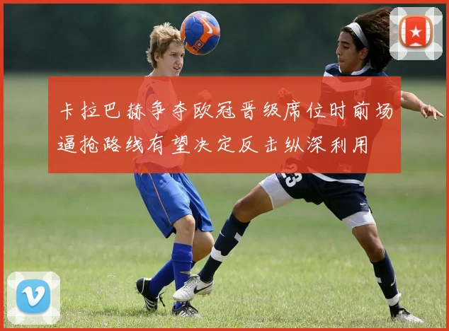 卡拉巴赫争夺欧冠晋级席位时前场逼抢路线有望决定反击纵深利用
