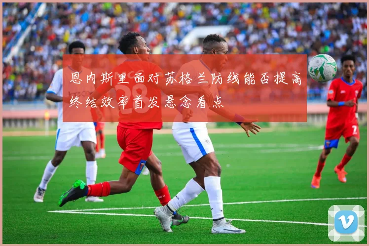 恩内斯里面对苏格兰防线能否提高终结效率首发悬念看点