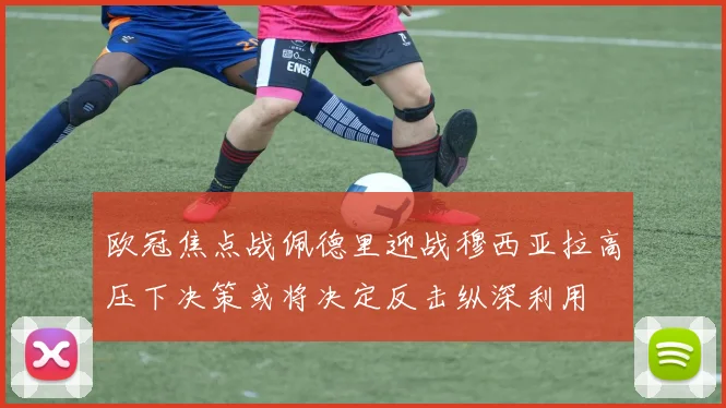 欧冠焦点战佩德里迎战穆西亚拉高压下决策或将决定反击纵深利用