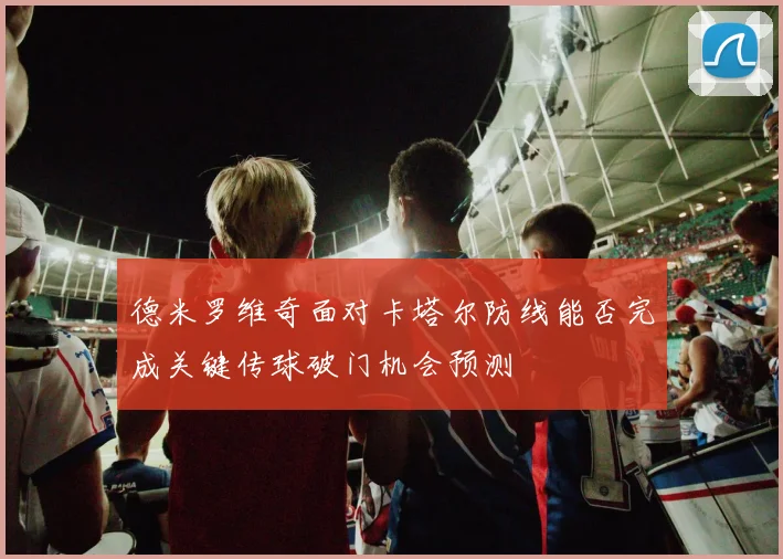 德米罗维奇面对卡塔尔防线能否完成关键传球破门机会预测