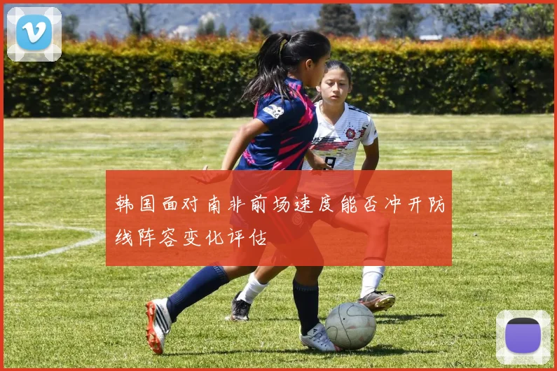 韩国面对南非前场速度能否冲开防线阵容变化评估