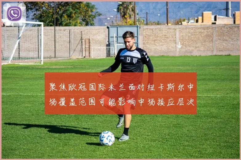 聚焦欧冠国际米兰面对纽卡斯尔中场覆盖范围可能影响中场接应层次