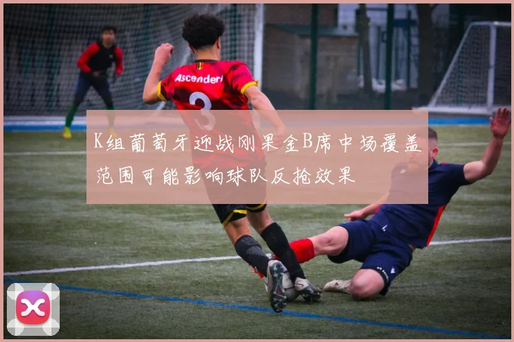 K组葡萄牙迎战刚果金B席中场覆盖范围可能影响球队反抢效果