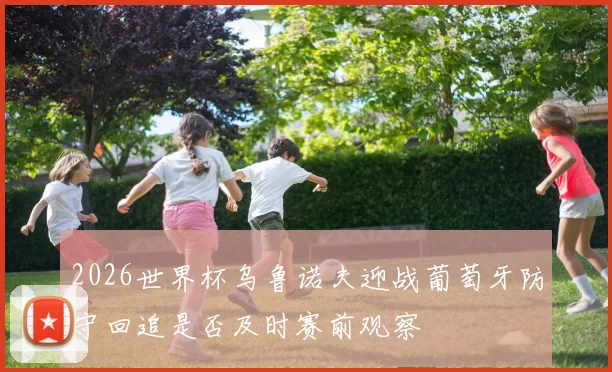 2026世界杯乌鲁诺夫迎战葡萄牙防守回追是否及时赛前观察