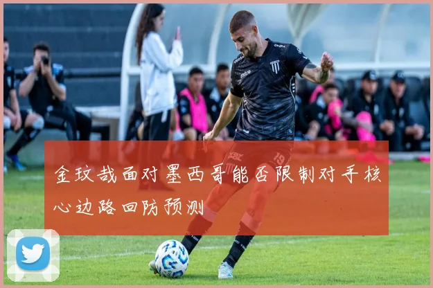 金玟哉面对墨西哥能否限制对手核心边路回防预测