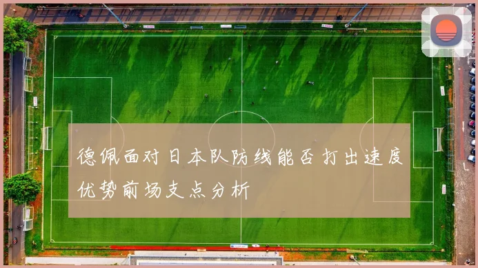 德佩面对日本队防线能否打出速度优势前场支点分析