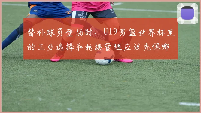替补球员登场时，U19男篮世界杯里的三分选择和轮换管理应该先保哪一个