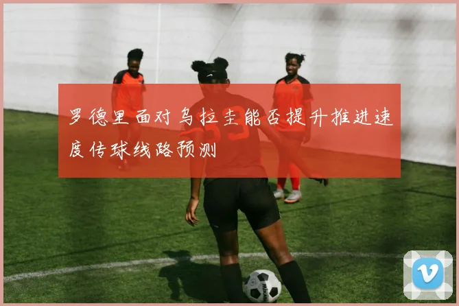罗德里面对乌拉圭能否提升推进速度传球线路预测