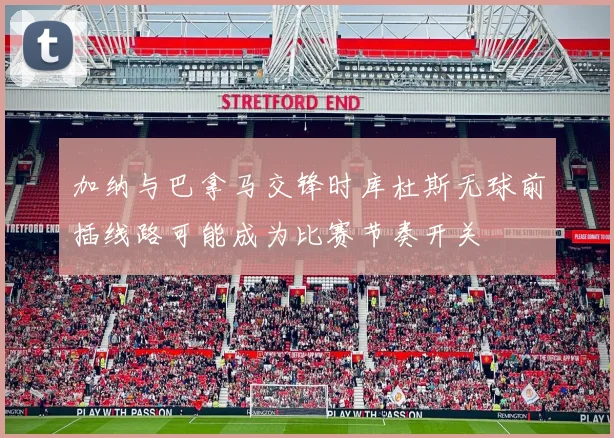 加纳与巴拿马交锋时库杜斯无球前插线路可能成为比赛节奏开关