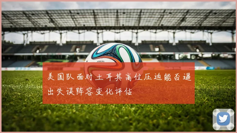 美国队面对土耳其高位压迫能否逼出失误阵容变化评估