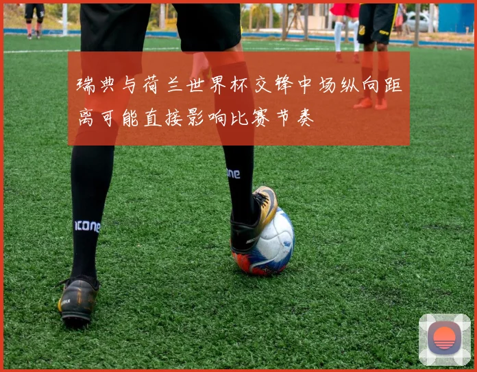 瑞典与荷兰世界杯交锋中场纵向距离可能直接影响比赛节奏