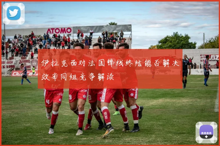 伊拉克面对法国锋线终结能否解决效率同组竞争解读