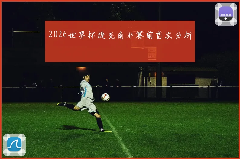 2026世界杯捷克南非赛前首发分析
