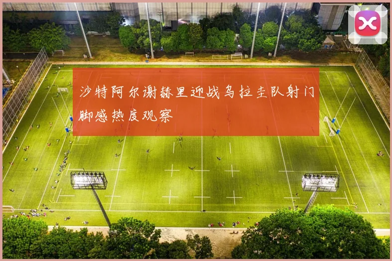 沙特阿尔谢赫里迎战乌拉圭队射门脚感热度观察