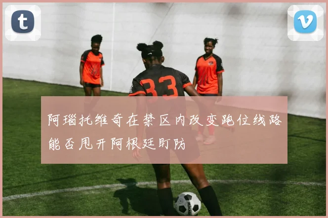 阿瑙托维奇在禁区内改变跑位线路能否甩开阿根廷盯防