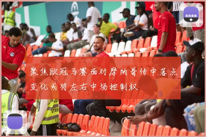 聚焦欧冠马赛面对摩纳哥传中落点变化或将左右中场控制权