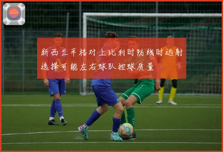 新西兰辛格对上比利时防线时远射选择可能左右球队控球质量