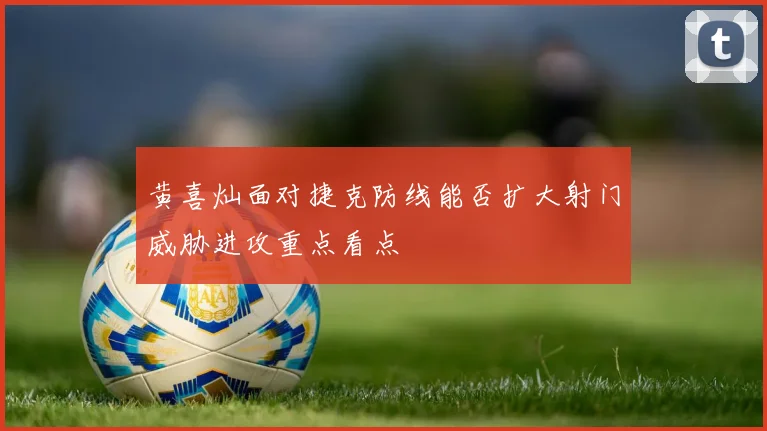 黄喜灿面对捷克防线能否扩大射门威胁进攻重点看点