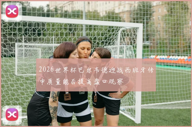 2026世界杯巴尔韦德迎战西班牙传中质量能否提高盘口观察