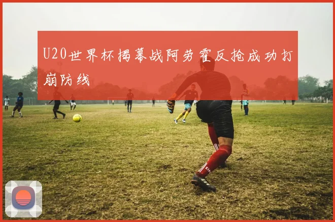 U20世界杯揭幕战阿劳霍反抢成功打崩防线