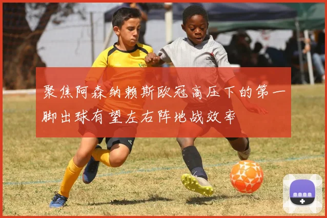 聚焦阿森纳赖斯欧冠高压下的第一脚出球有望左右阵地战效率