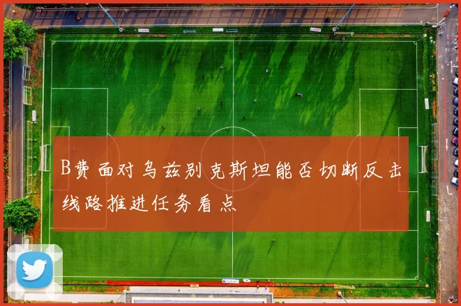 B费面对乌兹别克斯坦能否切断反击线路推进任务看点