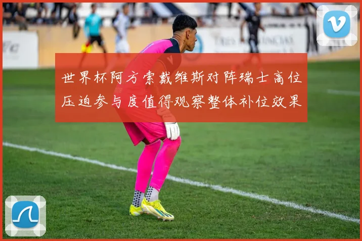 世界杯阿方索戴维斯对阵瑞士高位压迫参与度值得观察整体补位效果