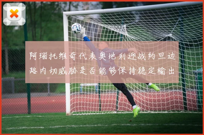 阿瑙托维奇代表奥地利迎战约旦边路内切威胁是否能够保持稳定输出