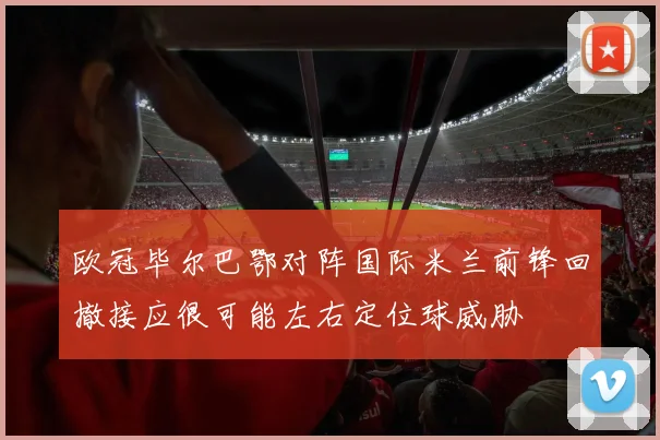 欧冠毕尔巴鄂对阵国际米兰前锋回撤接应很可能左右定位球威胁