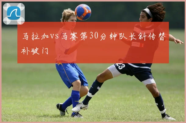 马拉加vs马赛第30分钟队长斜传替补破门