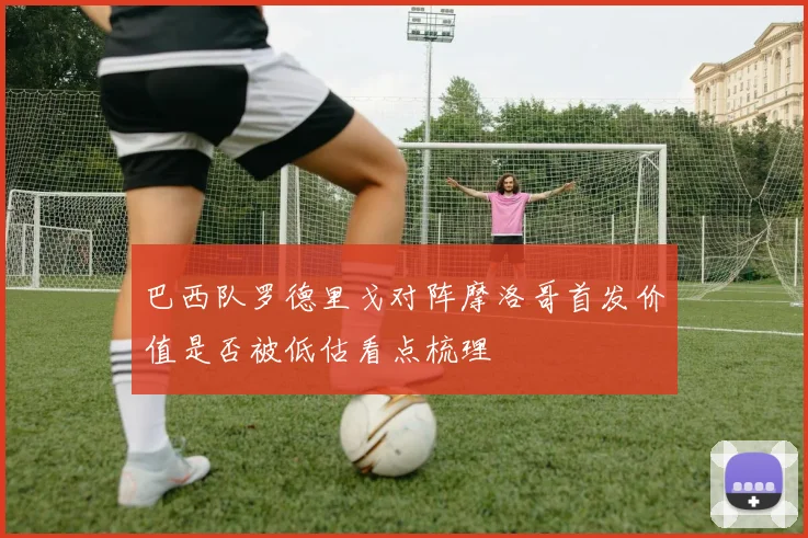 巴西队罗德里戈对阵摩洛哥首发价值是否被低估看点梳理