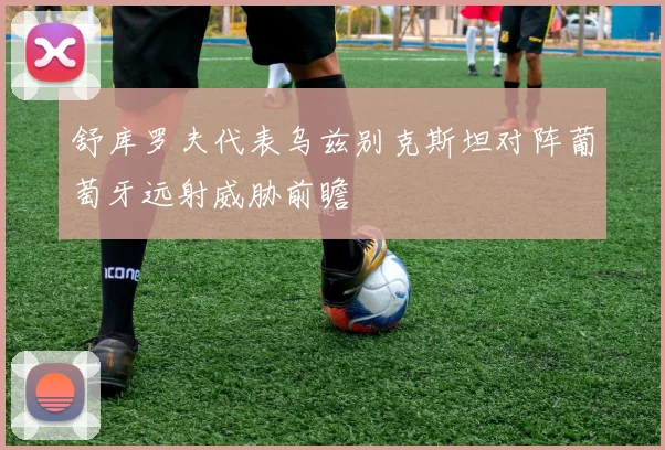 舒库罗夫代表乌兹别克斯坦对阵葡萄牙远射威胁前瞻