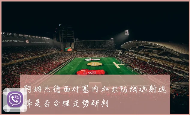 阿姆杰德面对塞内加尔防线远射选择是否合理走势研判