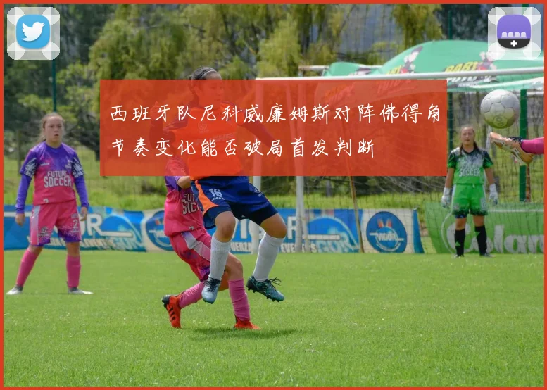 西班牙队尼科威廉姆斯对阵佛得角节奏变化能否破局首发判断