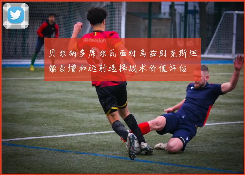 贝尔纳多席尔瓦面对乌兹别克斯坦能否增加远射选择战术价值评估