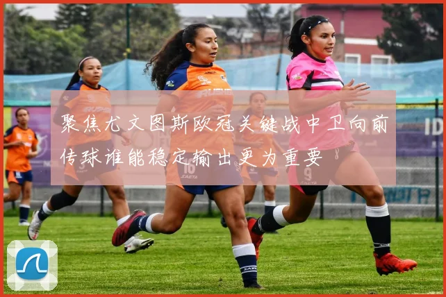 聚焦尤文图斯欧冠关键战中卫向前传球谁能稳定输出更为重要