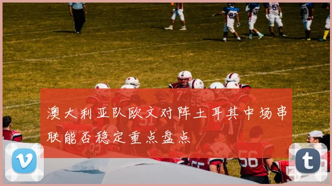 澳大利亚队欧文对阵土耳其中场串联能否稳定重点盘点